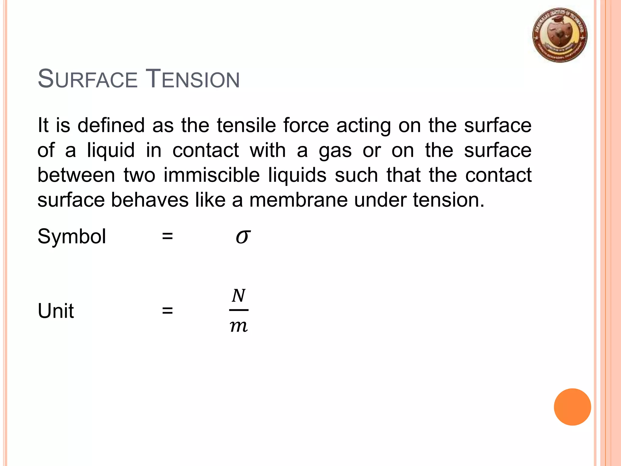 SURFACE TENSION
It is defined as the tensile force acting on the surface
of a liquid in contact with a gas or on the surface
between two immiscible liquids such that the contact
surface behaves like a membrane under tension.
Symbol = 𝜎
Unit =
𝑁
𝑚
 