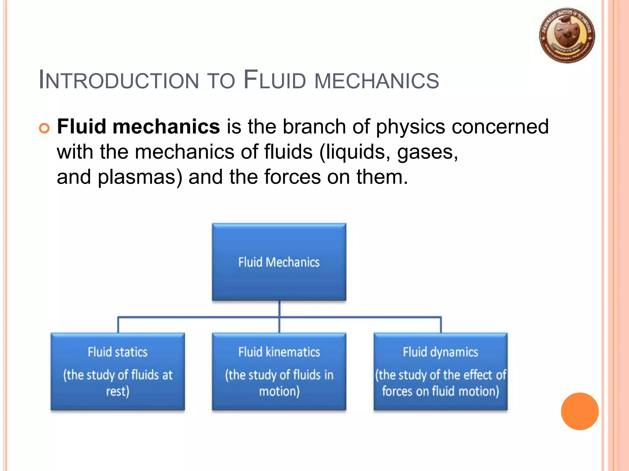 INTRODUCTION TO FLUID MECHANICS
 Fluid mechanics is the branch of physics concerned
with the mechanics of fluids (liquids, gases,
and plasmas) and the forces on them.
 