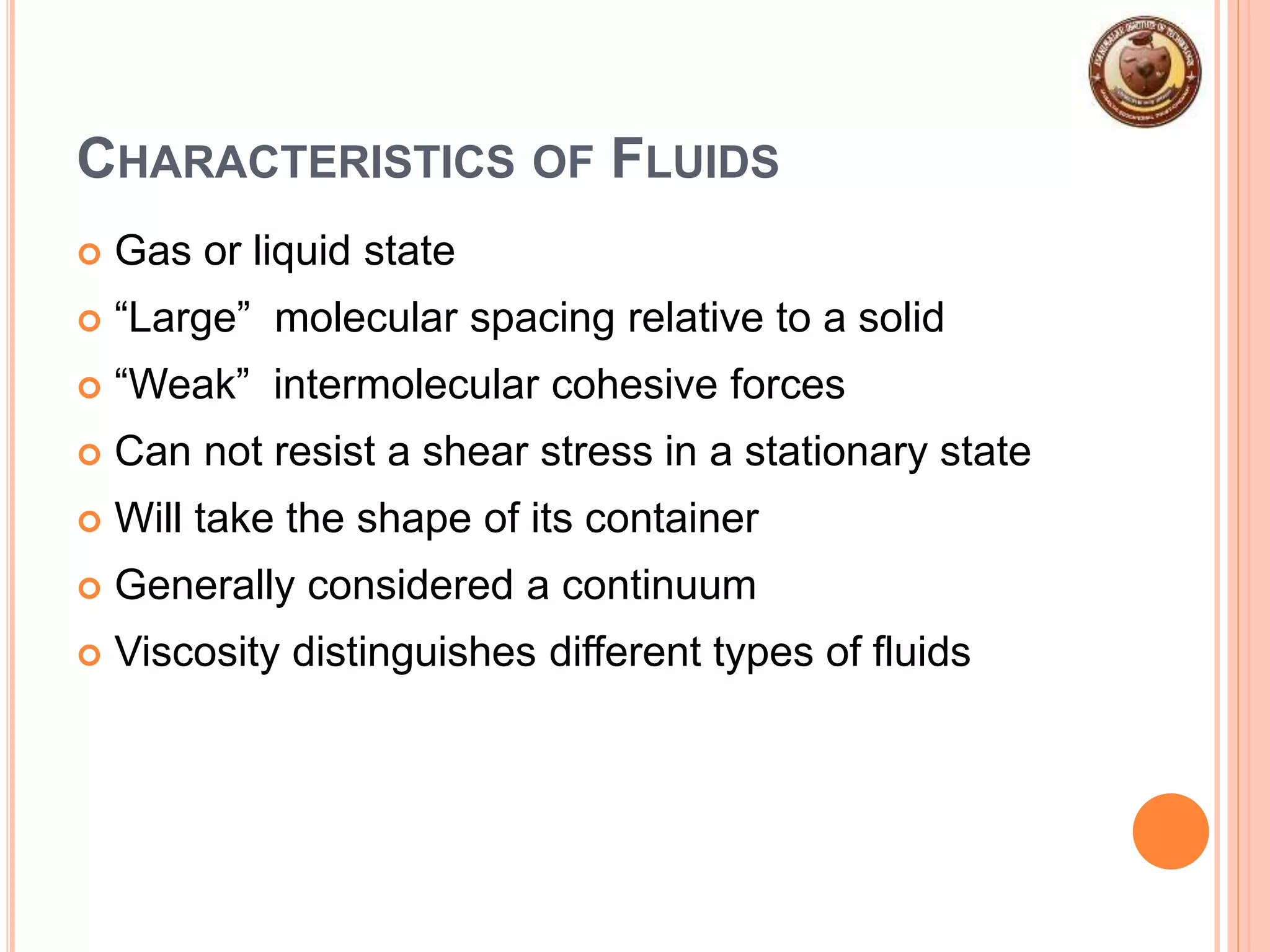 CHARACTERISTICS OF FLUIDS
 Gas or liquid state
 “Large” molecular spacing relative to a solid
 “Weak” intermolecular cohesive forces
 Can not resist a shear stress in a stationary state
 Will take the shape of its container
 Generally considered a continuum
 Viscosity distinguishes different types of fluids
 
