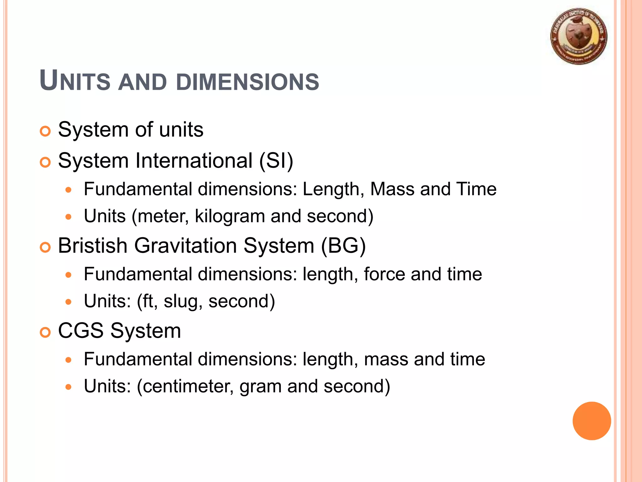 UNITS AND DIMENSIONS
 System of units
 System International (SI)
 Fundamental dimensions: Length, Mass and Time
 Units (meter, kilogram and second)
 Bristish Gravitation System (BG)
 Fundamental dimensions: length, force and time
 Units: (ft, slug, second)
 CGS System
 Fundamental dimensions: length, mass and time
 Units: (centimeter, gram and second)
 
