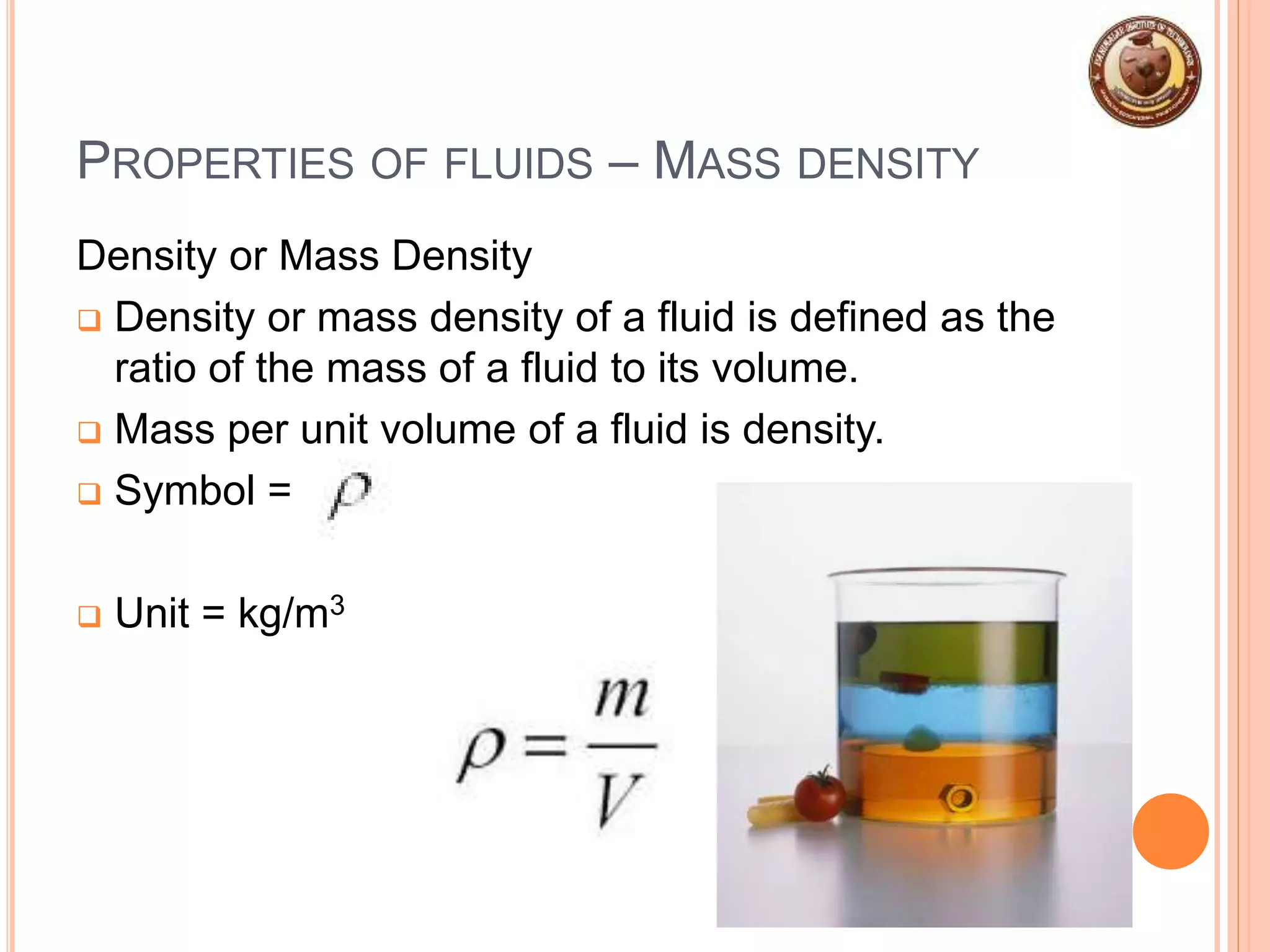 PROPERTIES OF FLUIDS – MASS DENSITY
Density or Mass Density
 Density or mass density of a fluid is defined as the
ratio of the mass of a fluid to its volume.
 Mass per unit volume of a fluid is density.
 Symbol =
 Unit = kg/m3
 