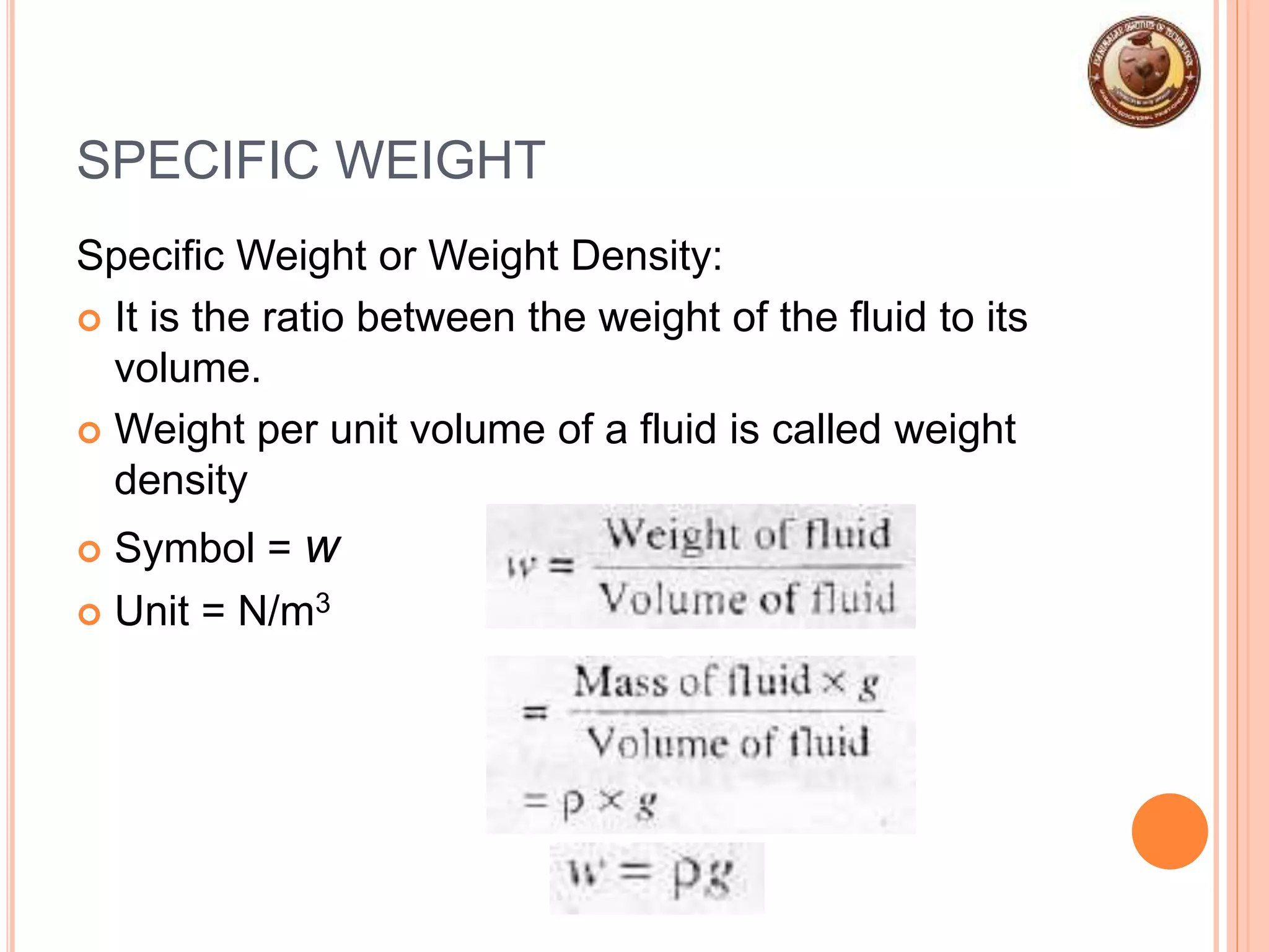 SPECIFIC WEIGHT
Specific Weight or Weight Density:
 It is the ratio between the weight of the fluid to its
volume.
 Weight per unit volume of a fluid is called weight
density
 Symbol = w
 Unit = N/m3
 