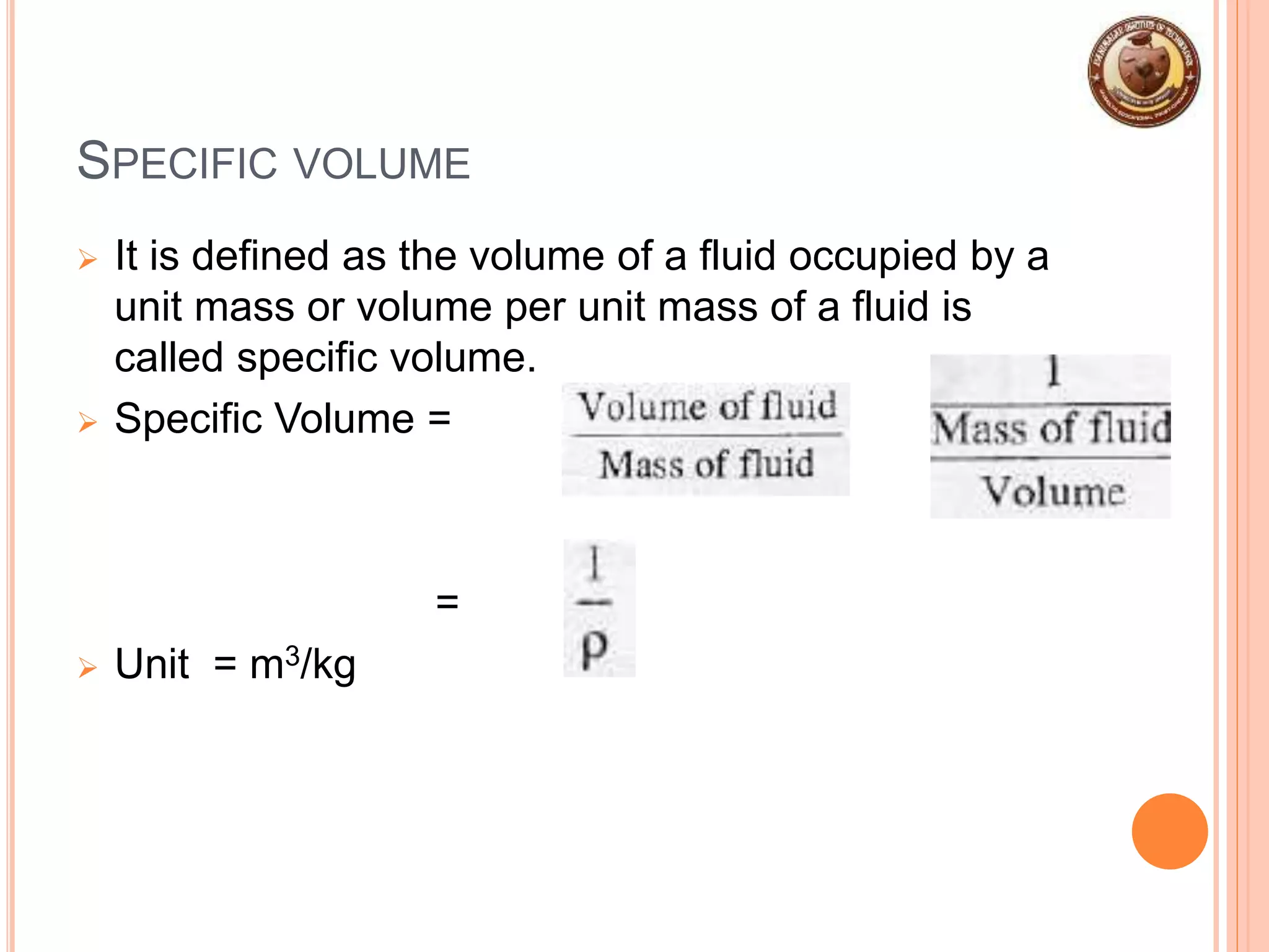 SPECIFIC VOLUME
 It is defined as the volume of a fluid occupied by a
unit mass or volume per unit mass of a fluid is
called specific volume.
 Specific Volume = =
=
 Unit = m3/kg
 