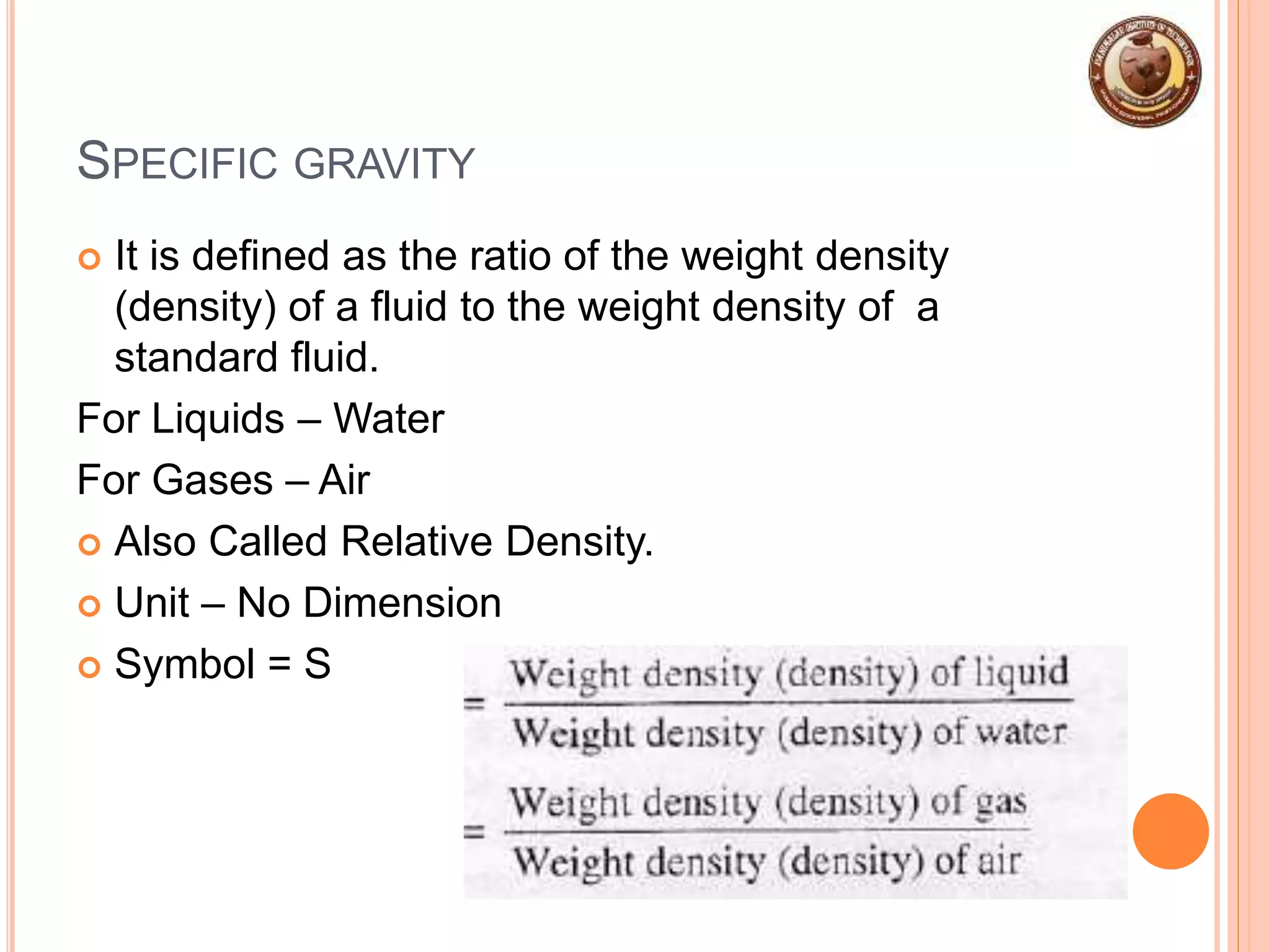 SPECIFIC GRAVITY
 It is defined as the ratio of the weight density
(density) of a fluid to the weight density of a
standard fluid.
For Liquids – Water
For Gases – Air
 Also Called Relative Density.
 Unit – No Dimension
 Symbol = S
 