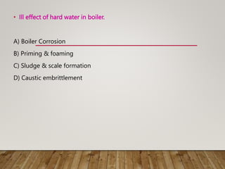 • Ill effect of hard water in boiler.
A) Boiler Corrosion
B) Priming & foaming
C) Sludge & scale formation
D) Caustic embrittlement
 