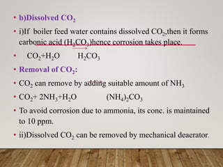 • b)Dissolved CO2
• i)If boiler feed water contains dissolved CO2,then it forms
carbonic acid (H2CO3)hence corrosion takes place.
• CO2+H2O H2CO3
• Removal of CO2:
• CO2 can remove by adding suitable amount of NH3
• CO2+ 2NH3+H2O (NH4)2CO3
• To avoid corrosion due to ammonia, its conc. is maintained
to 10 ppm.
• ii)Dissolved CO2 can be removed by mechanical deaerator.
 