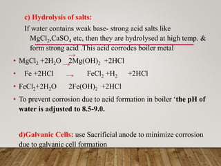 c) Hydrolysis of salts:
If water contains weak base- strong acid salts like
MgCl2,CaSO4 etc, then they are hydrolysed at high temp. &
form strong acid .This acid corrodes boiler metal
• MgCl2 +2H2O 2Mg(OH)2 +2HCl
• Fe +2HCl FeCl2 +H2 +2HCl
• FeCl2+2H2O 2Fe(OH)2 +2HCl
• To prevent corrosion due to acid formation in boiler ‘the pH of
water is adjusted to 8.5-9.0.
d)Galvanic Cells: use Sacrificial anode to minimize corrosion
due to galvanic cell formation
 