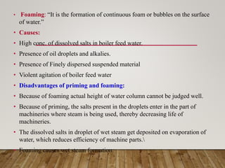 • Foaming: “It is the formation of continuous foam or bubbles on the surface
of water.”
• Causes:
• High conc. of dissolved salts in boiler feed water.
• Presence of oil droplets and alkalies.
• Presence of Finely dispersed suspended material
• Violent agitation of boiler feed water
• Disadvantages of priming and foaming:
• Because of foaming actual height of water column cannot be judged well.
• Because of priming, the salts present in the droplets enter in the part of
machineries where steam is being used, thereby decreasing life of
machineries.
• The dissolved salts in droplet of wet steam get deposited on evaporation of
water, which reduces efficiency of machine parts.
• Foaming causes wet steam formation.
 