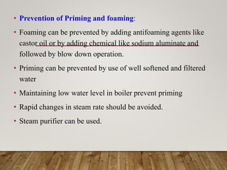 • Prevention of Priming and foaming:
• Foaming can be prevented by adding antifoaming agents like
castor oil or by adding chemical like sodium aluminate and
followed by blow down operation.
• Priming can be prevented by use of well softened and filtered
water
• Maintaining low water level in boiler prevent priming
• Rapid changes in steam rate should be avoided.
• Steam purifier can be used.
 