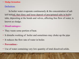 • Sludge formation:
Definition:
In boiler water evaporate continuously & the concentration of salt
left behind, that slimy and loose deposit of precipitated salts in boiler
tube, depositing at the bends and valves, affecting free flow of water, is
known as sludge.
• Disadvantages:-
• They waste some portion of heat.
• It disturbs working of boiler and sometimes may choke up the pipe
• It reduces the flow rate of water in boiler.
• Prevention:-
• Use of water containing very low quantity of total dissolved solids.
• Frequently making blow down operation.
 