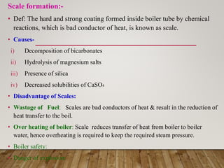 Scale formation:-
• Def: The hard and strong coating formed inside boiler tube by chemical
reactions, which is bad conductor of heat, is known as scale.
• Causes-
i) Decomposition of bicarbonates
ii) Hydrolysis of magnesium salts
iii) Presence of silica
iv) Decreased solubilities of CaSO4
• Disadvantage of Scales:
• Wastage of Fuel: Scales are bad conductors of heat & result in the reduction of
heat transfer to the boil.
• Over heating of boiler: Scale reduces transfer of heat from boiler to boiler
water, hence overheating is required to keep the required steam pressure.
• Boiler safety:
• Danger of explosion:
 