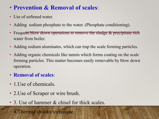 • Prevention & Removal of scales:
• Use of softened water.
• Adding sodium phosphate to the water. (Phosphate conditioning).
• Frequent blow down operations to remove the sludge & precipitate rich
water from boiler.
• Adding sodium aluminates, which can trap the scale forming particles.
• Adding organic chemicals like tannin which forms coating on the scale
forming particles. This matter becomes easily removable by blow down
operation.
• Removal of scales:
• 1.Use of chemicals.
• 2.Use of Scraper or wire brush.
• 3. Use of hammer & chisel for thick scales.
• 4.Thermal shocks technique.
 