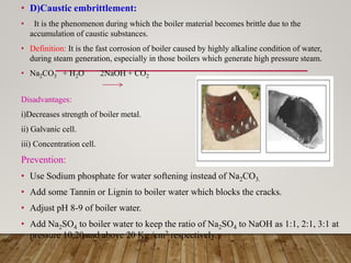 • D)Caustic embrittlement:
• It is the phenomenon during which the boiler material becomes brittle due to the
accumulation of caustic substances.
• Definition: It is the fast corrosion of boiler caused by highly alkaline condition of water,
during steam generation, especially in those boilers which generate high pressure steam.
• Na2CO3 + H2O 2NaOH + CO2
Disadvantages:
i)Decreases strength of boiler metal.
ii) Galvanic cell.
iii) Concentration cell.
Prevention:
• Use Sodium phosphate for water softening instead of Na2CO3.
• Add some Tannin or Lignin to boiler water which blocks the cracks.
• Adjust pH 8-9 of boiler water.
• Add Na2SO4 to boiler water to keep the ratio of Na2SO4 to NaOH as 1:1, 2:1, 3:1 at
pressure 10,20 and above 20 Kg /cm2 respectively.
 