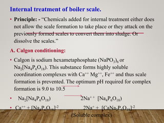 Internal treatment of boiler scale.
• Principle: - “Chemicals added for internal treatment either does
not allow the scale formation to take place or they attack on the
previously formed scales to convert them into sludge. Or
dissolve the scales.”
A. Calgon conditioning:
• Calgon is sodium hexametaphosphate (NaPO3)6 or
Na2[Na4P6O18). This substance forms highly soluble
coordination complexes with Ca++ Mg++, Fe++ and thus scale
formation is prevented. The optimum pH required for complex
formation is 9.0 to 10.5
• Na2[Na4P6O18) 2Na+ + [Na4P6O18)
• Ca++ + [Na4P6O18]-2 2Na+ + [CaNa2P6O18]-2
(Soluble complex)
 