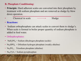 B. Phosphate Conditioning:
• Principle: Hard adherent scales are converted into their phosphate by
treatment with sodium phosphate and are removed as sludge by blow
down operation.
• Chemical in scale Sludge
• Reactions:
• Sodium orthophosphate can attack scales to convert them to sludge’s.
When scale is formed in boiler proper quantity of sodium phosphate is
added in feed water.
• Orthophosphates:
• NaH2PO4 = Sodium dihydrogen phosphate (acidic)
• Na2HPO4 = DiSodium hydrogen phosphate (weakly alkaline)
• Na3PO4 = Trisodium phosphate (alkaline)
• Na4 P2O7 = Sodium pyrophosphate
• NaPO3 = Sodium metaphosphate
 