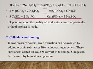 • 3CaCo3 + 2NaH2PO4 Ca3(PO4)2 + Na2CO3 + 2H2O + 2CO2
• 3 Mg(OH)2 + 2 Na3PO4 Mg3 (PO4)2 + 6 NaOH
• 3 CaSO4 + 2 Na3PO4 Ca3 (PO4)2 + 3 Na2SO4
• Depending upon the quality of feed water choice of particular
orthophosphate is made.
C. Colloidal conditioning:
• In low pressure boilers, scale formation can be avoided by
adding organic substances like tanin, agar-agar gel etc. These
substances coated on scale & convert in to sludge. Sludge can
be removed by blow down operation.
 
