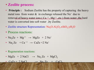 • Zeolite process:
• Principle : Sodium Zeolite has the property of capturing the heavy
metal ions from water & in exchange released the Na+ due to
removal of heavy water ions ( Ca ++, Mg++ ,etc ) from water ,the hard
water is converted into soft water ,by Zeolite.
• Zeolite structure Representation: Na2O.Al2O3.xSiO2.yH2O
• Process reactions:
• Na2Ze + Mg++ → MgZe + 2 Na+
• Na2 Ze + Ca ++ → CaZe +2 Na+
• Regeneration reactions:
• MgZe + 2 NaCl → Na2 Ze + MgCl2
• CaZe + 2 NaCl → Na2 Ze + CaCl2
 