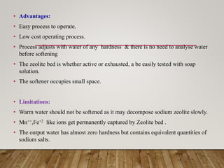 • Advantages:
• Easy process to operate.
• Low cost operating process.
• Process adjusts with water of any hardness & there is no need to analyse water
before softening
• The zeolite bed is whether active or exhausted, a be easily tested with soap
solution.
• The softener occupies small space.
• Limitations:
• Warm water should not be softened as it may decompose sodium zeolite slowly.
• Mn++,Fe+2 like ions get permanently captured by Zeolite bed .
• The output water has almost zero hardness but contains equivalent quantities of
sodium salts.
 