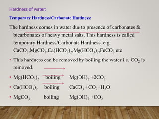Hardness of water:
Temporary Hardness/Carbonate Hardness:
The hardness comes in water due to presence of carbonates &
bicarbonates of heavy metal salts. This hardness is called
temporary Hardness/Carbonate Hardness. e.g.
CaCO3,MgCO3,Ca(HCO3)2,Mg(HCO3)2,FeCO3 etc
• This hardness can be removed by boiling the water i.e. CO2 is
removed.
• Mg(HCO3)2 boiling Mg(OH)2 +2CO2
• Ca(HCO3)2 boiling CaCO3 +CO2+H2O
• MgCO3 boiling Mg(OH)2 +CO2
 