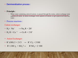 • Demineralization process :
• Principle :
• When water containing cation & anions ,is passed through the resins, cation exchange resin
captures all cation & anion exchanger resin captures all anions ,to give pure & all ions free
water .
• Process reactions :
Cation exchanger:
• H2+ Na+ → Na2 R + 2H+
• H2 R + Ca ++ → Ca R + 2 H+
• Anion Exchanger:
• R’ (OH) 2 + 2 Cl- → R’ Cl2 + 2-OH
• R’ ( OH )2 + SO4
-2→ R’SO4 + 2 -OH
 
