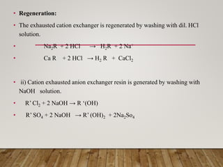 • Regeneration:
• The exhausted cation exchanger is regenerated by washing with dil. HCl
solution.
• Na2R + 2 HCl → H2R + 2 Na+
• Ca R + 2 HCl → H2 R + CaCl2
• ii) Cation exhausted anion exchanger resin is generated by washing with
NaOH solution.
• R’ Cl2 + 2 NaOH → R ‘(OH)
• R’ SO4 + 2 NaOH → R’ (OH)2 + 2Na2So4
 