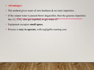 • Advantages:
• The method gives water of zero hardness & no ionic impurities .
• If the output water is passed throw degassifier, then the gaseous impurities
like O2 , CO2 also get expelled, to get water of ‘
• Equipment occupies small space.
• Process is easy to operate, with negligible running cost.
 