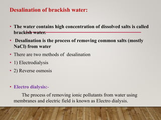 Desalination of brackish water:
• The water contains high concentration of dissolved salts is called
brackish water.
• Desalination is the process of removing common salts (mostly
NaCl) from water
• There are two methods of desalination
• 1) Electrodialysis
• 2) Reverse osmosis
• Electro dialysis:-
The process of removing ionic pollutants from water using
membranes and electric field is known as Electro dialysis.
 