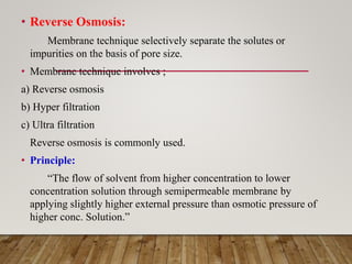 • Reverse Osmosis:
Membrane technique selectively separate the solutes or
impurities on the basis of pore size.
• Membrane technique involves ;
a) Reverse osmosis
b) Hyper filtration
c) Ultra filtration
Reverse osmosis is commonly used.
• Principle:
“The flow of solvent from higher concentration to lower
concentration solution through semipermeable membrane by
applying slightly higher external pressure than osmotic pressure of
higher conc. Solution.”
 