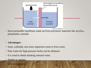 • Semi permeable membrane made up from polymeric materials like acrylics,
polyamides, aramids .
• Advantages:
• Ionic, colloidal, non-ionic impurities remove from water.
• Pure water for high pressure boiler can be obtained.
• It is used to obtain drinking mineral water.
• Simple to operate.
• Low cost process.
 