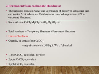 2.Permanent/Non carbonate Hardness:
• The hardness comes in water due to presence of dissolved salts other than
carbonates & bicarbonates. This hardness is called as permanent/Non
carbonate Hardness.
• Such salts are CaCl2,MgCl2,CaSO4,MgSO4 etc.
• Total hardness = Temporary Hardness +Permanent Hardness
• Units of hardness:
• Quantity in terms of mg CaCO3
= mg of chemical x 50/Equi. Wt. of chemical
• 1. mg CaCO3 equivalent per litre
• 2.ppm CaCO3 equivalent
• 3.ppb CaCO3 equivalent
 