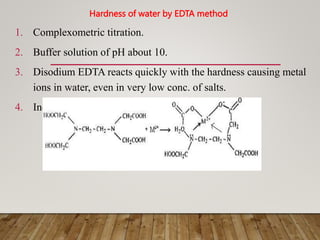 Hardness of water by EDTA method
1. Complexometric titration.
2. Buffer solution of pH about 10.
3. Disodium EDTA reacts quickly with the hardness causing metal
ions in water, even in very low conc. of salts.
4. Indicators- Erichrome black-T (EBT), Calcon
 