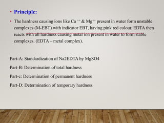 • Principle:
• The hardness causing ions like Ca ++ & Mg++ present in water form unstable
complexes (M-EBT) with indicator EBT, having pink red colour. EDTA then
reacts with all hardness causing metal ion present in water to form stable
complexes. (EDTA – metal complex).
Part-A: Standardization of Na2EDTA by MgSO4
Part-B: Determination of total hardness
Part-c: Determination of permanent hardness
Part-D: Determination of temporary hardness
 