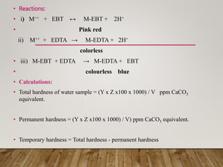 • Reactions:
• i) M++ + EBT ↔ M-EBT + 2H+
• Pink red
ii) M++ + EDTA → M-EDTA + 2H+
colorless
• iii) M-EBT + EDTA → M-EDTA + EBT
• colourless blue
• Calculations:
• Total hardness of water sample = (Y x Z x100 x 1000) / V ppm CaCO3
equivalent.
• Permanent hardness = (Y x Z x100 x 1000) / V) ppm CaCO3 equivalent.
• Temporary hardness = Total hardness - permanent hardness
 