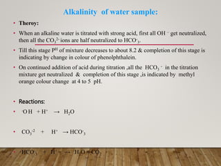 Alkalinity of water sample:
• Theroy:
• When an alkaline water is titrated with strong acid, first all OH – get neutralized,
then all the CO3
2- ions are half neutralized to HCO-
3.
• Till this stage PH of mixture decreases to about 8.2 & completion of this stage is
indicating by change in colour of phenolphthalein.
• On continued addition of acid during titration ,all the HCO3
- in the titration
mixture get neutralized & completion of this stage ,is indicated by methyl
orange colour change at 4 to 5 pH.
• Reactions:
• -O H + H+ → H2O
• CO3
-2 + H+ → HCO-
3
• HCO-
3 + H+ → H2O + CO2
 