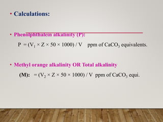• Calculations:
• Phenolphthalein alkalinity (P):
P = (V1 × Z × 50 × 1000) / V ppm of CaCO3 equivalents.
• Methyl orange alkalinity OR Total alkalinity
(M): = (V2 × Z × 50 × 1000) / V ppm of CaCO3 equi.
 