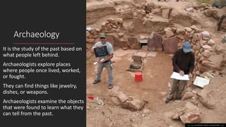 Archaeology
It is the study of the past based on
what people left behind.
Archaeologists explore places
where people once lived, worked,
or fought.
They can find things like jewelry,
dishes, or weapons.
Archaeologists examine the objects
that were found to learn what they
can tell from the past.
This Photo by Unknown author is licensed under CC BY.
 