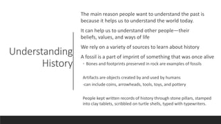 Understanding
History
The main reason people want to understand the past is
because it helps us to understand the world today.
It can help us to understand other people—their
beliefs, values, and ways of life
We rely on a variety of sources to learn about history
A fossil is a part of imprint of something that was once alive
◦ Bones and footprints preserved in rock are examples of fossils
Artifacts are objects created by and used by humans
-can include coins, arrowheads, tools, toys, and pottery
People kept written records of history through stone pillars, stamped
into clay tablets, scribbled on turtle shells, typed with typewriters.
 