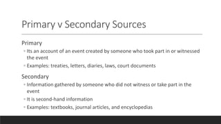 Primary v Secondary Sources
Primary
◦ Its an account of an event created by someone who took part in or witnessed
the event
◦ Examples: treaties, letters, diaries, laws, court documents
Secondary
◦ Information gathered by someone who did not witness or take part in the
event
◦ It is second-hand information
◦ Examples: textbooks, journal articles, and encyclopedias
 