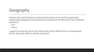 Geography
Location is the exact description of a place. No two places on the earth are exactly alike.
Location allows geographers to study locations to determine the effects that it has on different
populations
◦ Exact
◦ Relative
A region is an area with one or more features that make it different from surrounding areas
(forests, grasslands, different climates, mountains)
 
