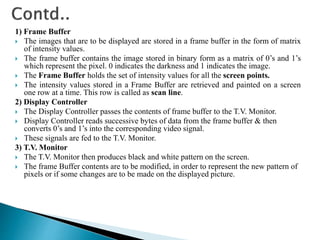 1) Frame Buffer
 The images that are to be displayed are stored in a frame buffer in the form of matrix
of intensity values.
 The frame buffer contains the image stored in binary form as a matrix of 0’s and 1’s
which represent the pixel. 0 indicates the darkness and 1 indicates the image.
 The Frame Buffer holds the set of intensity values for all the screen points.
 The intensity values stored in a Frame Buffer are retrieved and painted on a screen
one row at a time. This row is called as scan line.
2) Display Controller
 The Display Controller passes the contents of frame buffer to the T.V. Monitor.
 Display Controller reads successive bytes of data from the frame buffer & then
converts 0’s and 1’s into the corresponding video signal.
 These signals are fed to the T.V. Monitor.
3) T.V. Monitor
 The T.V. Monitor then produces black and white pattern on the screen.
 The frame Buffer contents are to be modified, in order to represent the new pattern of
pixels or if some changes are to be made on the displayed picture.
 