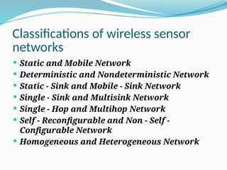 Classifications of wireless sensor
networks
 Static and Mobile Network
 Deterministic and Nondeterministic Network
 Static - Sink and Mobile - Sink Network
 Single - Sink and Multisink Network
 Single - Hop and Multihop Network
 Self - Reconfigurable and Non - Self -
Configurable Network
 Homogeneous and Heterogeneous Network
 