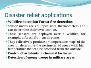 Disaster relief applications
 Wildfire detection-Forest fire detection:
 Sensor nodes are equipped with thermometers and
can determine their own location.
 These sensors are deployed over a wildfire, for
example, a forest, from an airplane.
 They collectively produce a “temperature map” of the
area or determine the perimeter of areas with high
temperature that can be accessed from the outside.
 Control of accidents in chemical factories:
 Detection of enemy troops in military areas:
 