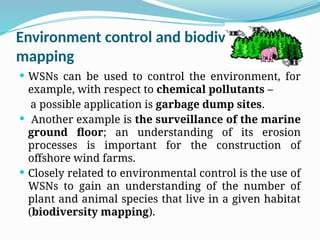 Environment control and biodiversity
mapping
 WSNs can be used to control the environment, for
example, with respect to chemical pollutants –
a possible application is garbage dump sites.
 Another example is the surveillance of the marine
ground floor; an understanding of its erosion
processes is important for the construction of
offshore wind farms.
 Closely related to environmental control is the use of
WSNs to gain an understanding of the number of
plant and animal species that live in a given habitat
(biodiversity mapping).
 