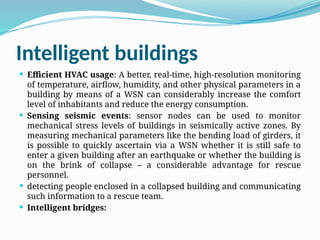Intelligent buildings
 Efficient HVAC usage: A better, real-time, high-resolution monitoring
of temperature, airflow, humidity, and other physical parameters in a
building by means of a WSN can considerably increase the comfort
level of inhabitants and reduce the energy consumption.
 Sensing seismic events: sensor nodes can be used to monitor
mechanical stress levels of buildings in seismically active zones. By
measuring mechanical parameters like the bending load of girders, it
is possible to quickly ascertain via a WSN whether it is still safe to
enter a given building after an earthquake or whether the building is
on the brink of collapse – a considerable advantage for rescue
personnel.
 detecting people enclosed in a collapsed building and communicating
such information to a rescue team.
 Intelligent bridges:
 