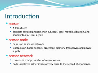 Introduction
 sensor
 A transducer
 converts physical phenomenon e.g. heat, light, motion, vibration, and
sound into electrical signals
 sensor node
 basic unit in sensor network
 contains on-board sensors, processor, memory, transceiver, and power
supply
 sensor network
 consists of a large number of sensor nodes
 nodes deployed either inside or very close to the sensed phenomenon
 