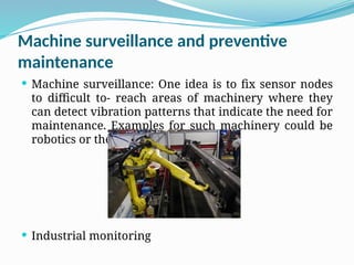 Machine surveillance and preventive
maintenance
 Machine surveillance: One idea is to fix sensor nodes
to difficult to- reach areas of machinery where they
can detect vibration patterns that indicate the need for
maintenance. Examples for such machinery could be
robotics or the axles of trains.
 Industrial monitoring
 