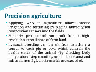 Precision agriculture
 Applying WSN to agriculture allows precise
irrigation and fertilizing by placing humidity/soil
composition sensors into the fields.
 Similarly, pest control can profit from a high-
resolution surveillance of farm land.
 livestock breeding can benefit from attaching a
sensor to each pig or cow, which controls the
health status of the animal (by checking body
temperature, step counting, or similar means) and
raises alarms if given thresholds are exceeded.
 
