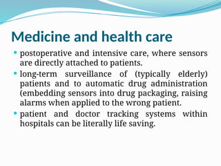 Medicine and health care
 postoperative and intensive care, where sensors
are directly attached to patients.
 long-term surveillance of (typically elderly)
patients and to automatic drug administration
(embedding sensors into drug packaging, raising
alarms when applied to the wrong patient.
 patient and doctor tracking systems within
hospitals can be literally life saving.
 