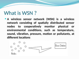 What is WSN ?
 A wireless sensor network (WSN) is a wireless
network consisting of spatially distributed sensor
nodes to cooperatively monitor physical or
environmental conditions, such as temperature,
sound, vibration, pressure, motion or pollutants, at
different locations
 
