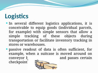 Logistics
 In several different logistics applications, it is
conceivable to equip goods (individual parcels,
for example) with simple sensors that allow a
simple tracking of these objects during
transportation or facilitate inventory tracking in
stores or warehouses.
 passive readout of data is often sufficient, for
example, when a suitcase is moved around on
conveyor belts in an airport and passes certain
checkpoints
 